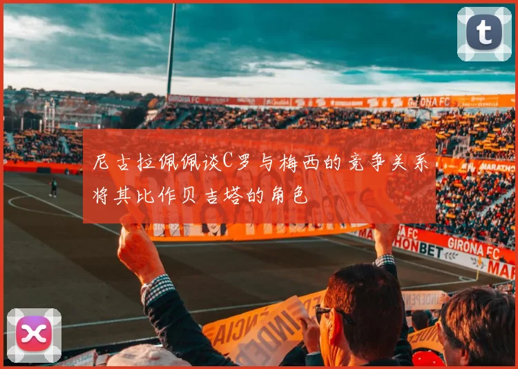 尼古拉佩佩谈C罗与梅西的竞争关系将其比作贝吉塔的角色