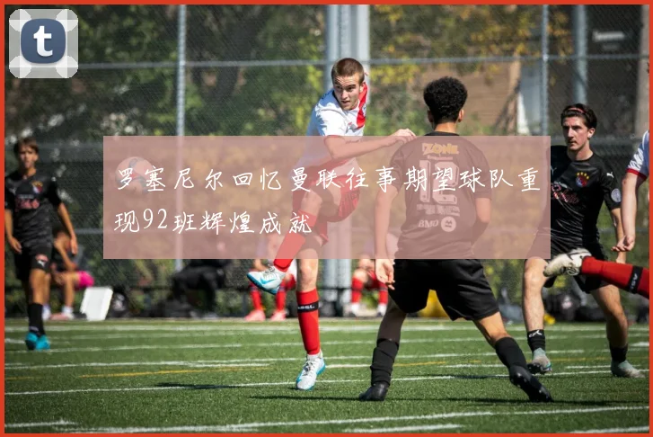 罗塞尼尔回忆曼联往事期望球队重现92班辉煌成就