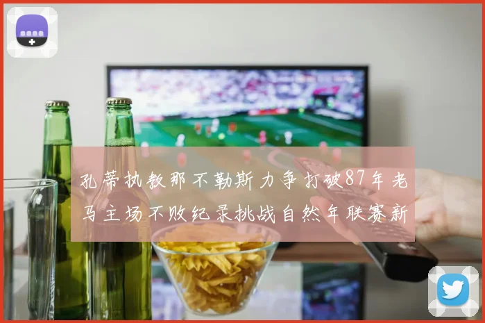 孔蒂执教那不勒斯力争打破87年老马主场不败纪录挑战自然年联赛新高