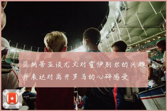 贝纳蒂亚谈尤文对霍伊别尔的兴趣并表达对离开罗马的心碎感受