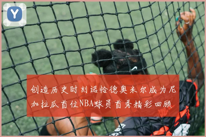 创造历史时刻诺恰德奥米尔成为尼加拉瓜首位NBA球员首秀精彩回顾