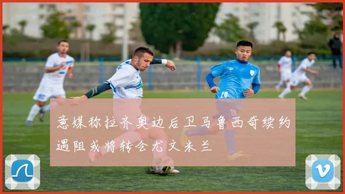 意媒称拉齐奥边后卫马鲁西奇续约遇阻或将转会尤文米兰