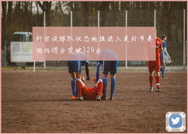 科尔谈球队状态轮换进入良好节奏场均得分突破120分