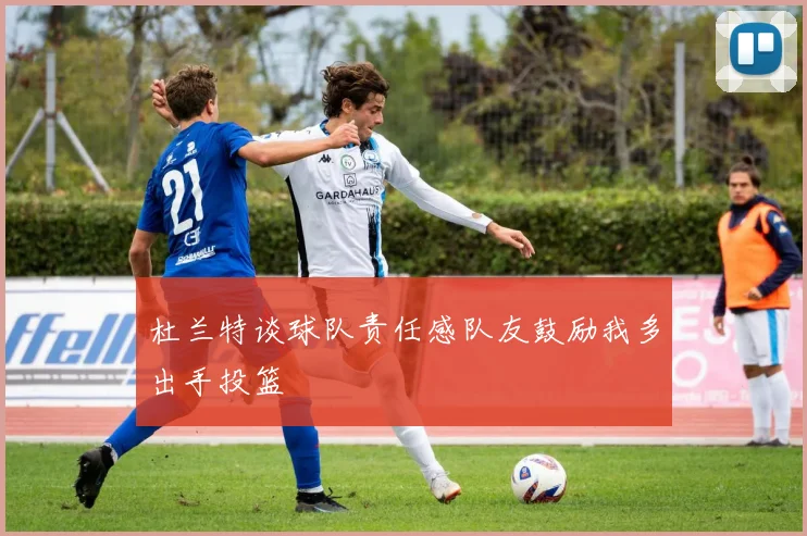 杜兰特谈球队责任感队友鼓励我多出手投篮