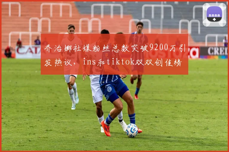 乔治娜社媒粉丝总数突破9200万引发热议，ins和tiktok双双创佳绩