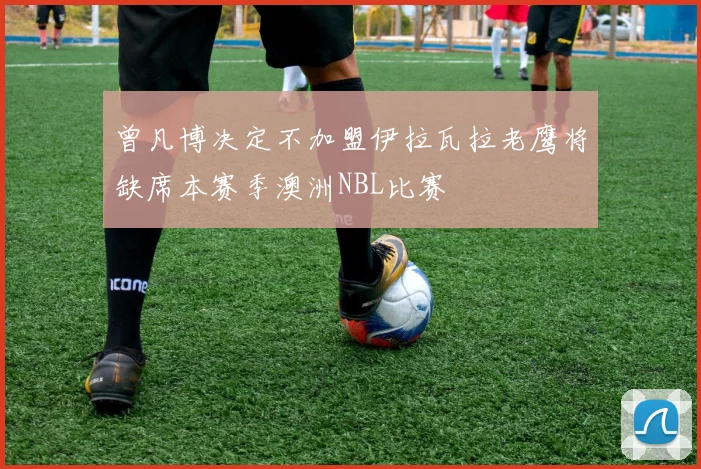 曾凡博决定不加盟伊拉瓦拉老鹰将缺席本赛季澳洲NBL比赛