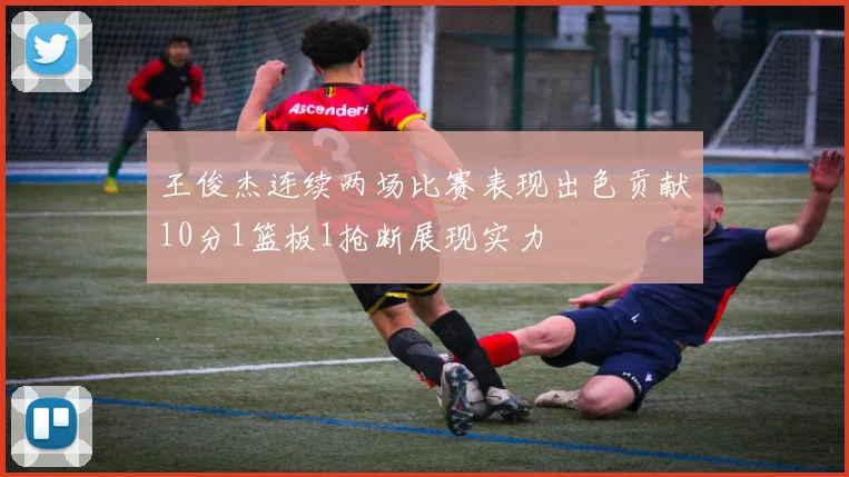 王俊杰连续两场比赛表现出色贡献10分1篮板1抢断展现实力