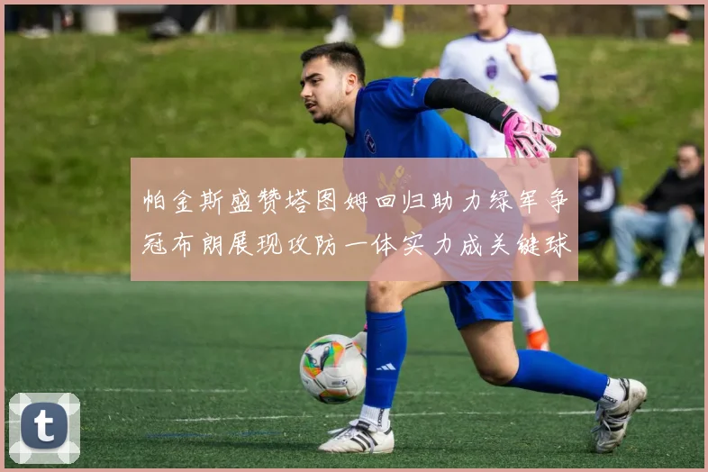 帕金斯盛赞塔图姆回归助力绿军争冠布朗展现攻防一体实力成关键球员