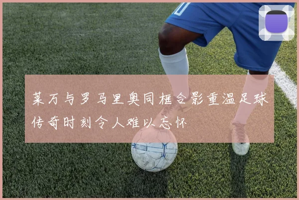 莱万与罗马里奥同框合影重温足球传奇时刻令人难以忘怀