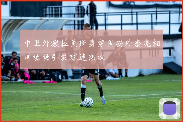 中卫外援拉莫斯身穿国安外套亮相训练场引发球迷热议