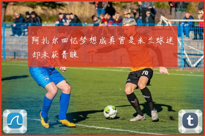 阿扎尔回忆梦想成真曾是米兰球迷却未获青睐