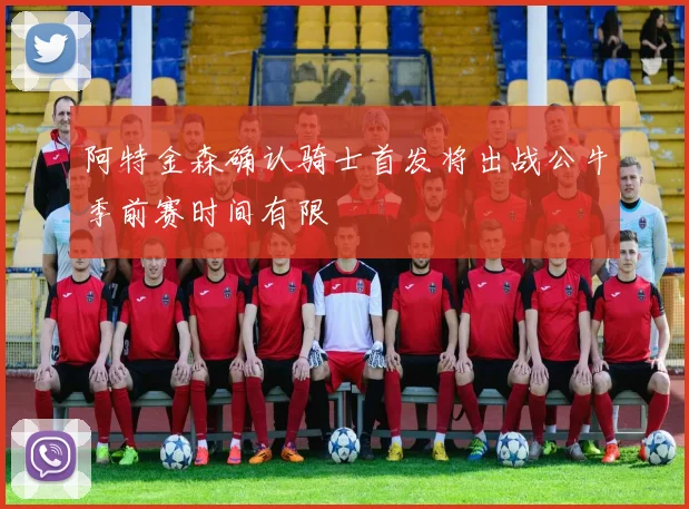 阿特金森确认骑士首发将出战公牛季前赛时间有限