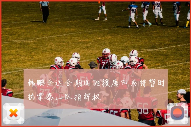 韩鹏全运会期间驰援唐田或将暂时执掌泰山队指挥权