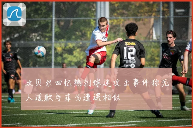 坎贝尔回忆热刺球迷攻击事件称无人道歉与菲戈遭遇相似