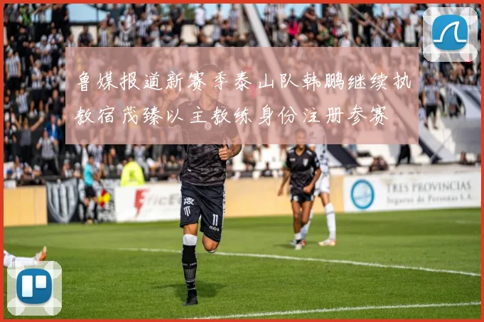 鲁媒报道新赛季泰山队韩鹏继续执教宿茂臻以主教练身份注册参赛