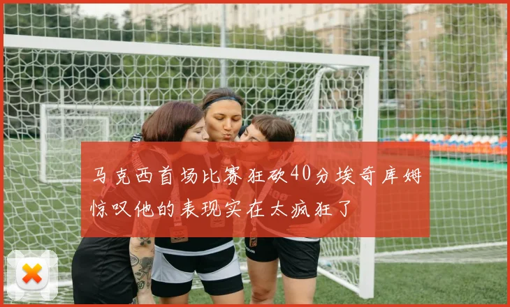 马克西首场比赛狂砍40分埃奇库姆惊叹他的表现实在太疯狂了