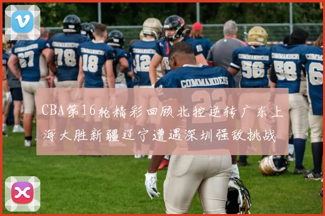 CBA第16轮精彩回顾北控逆转广东上海大胜新疆辽宁遭遇深圳强敌挑战