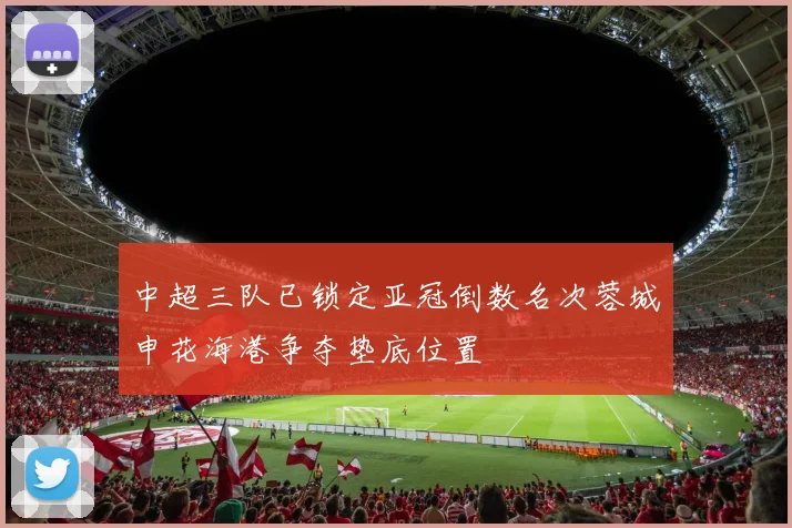 中超三队已锁定亚冠倒数名次蓉城申花海港争夺垫底位置