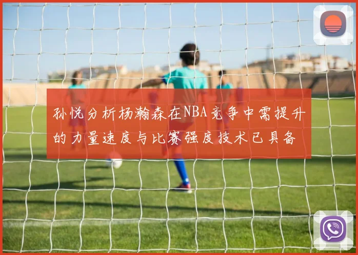 孙悦分析杨瀚森在NBA竞争中需提升的力量速度与比赛强度技术已具备