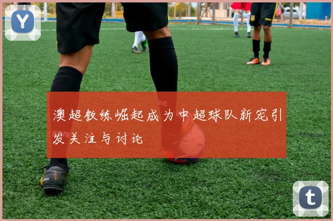 澳超教练崛起成为中超球队新宠引发关注与讨论