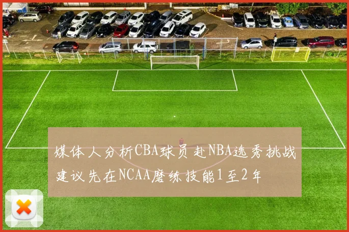 媒体人分析CBA球员赴NBA选秀挑战建议先在NCAA磨练技能1至2年
