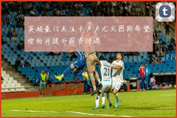 英超豪门关注卡卢卢尤文图斯希望续约并提升薪资待遇