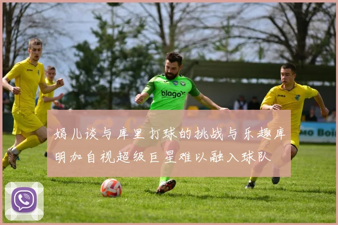 娟儿谈与库里打球的挑战与乐趣库明加自视超级巨星难以融入球队