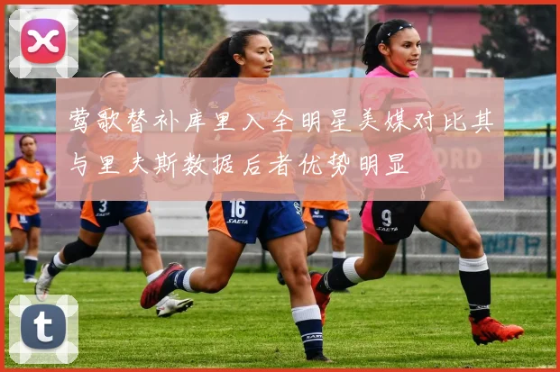 莺歌替补库里入全明星美媒对比其与里夫斯数据后者优势明显
