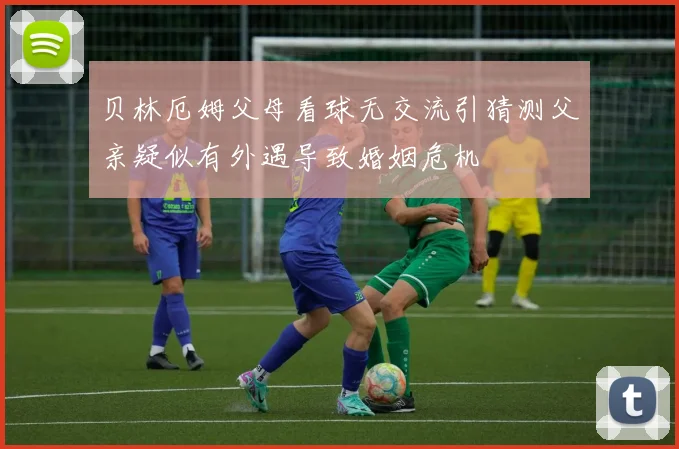 贝林厄姆父母看球无交流引猜测父亲疑似有外遇导致婚姻危机