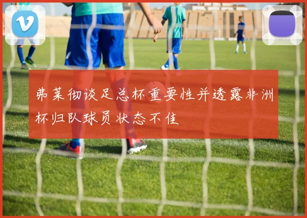 弗莱彻谈足总杯重要性并透露非洲杯归队球员状态不佳