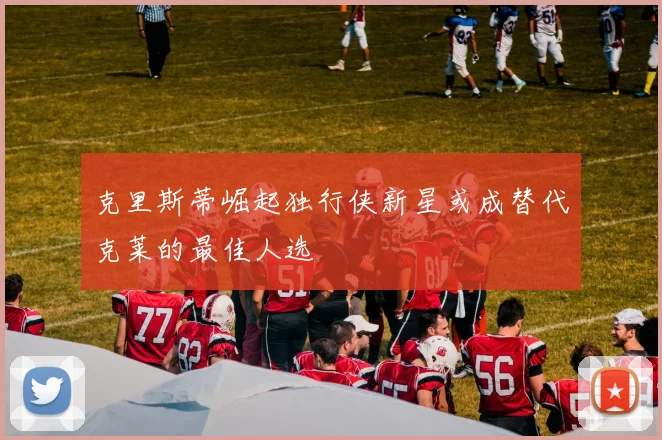 克里斯蒂崛起独行侠新星或成替代克莱的最佳人选