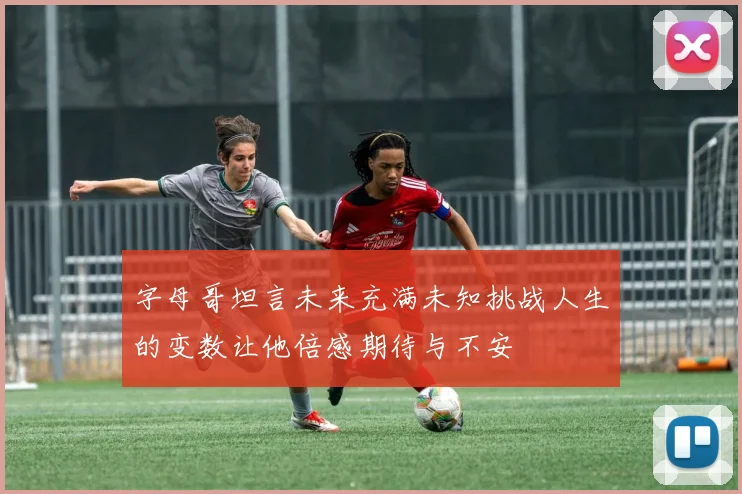 字母哥坦言未来充满未知挑战人生的变数让他倍感期待与不安