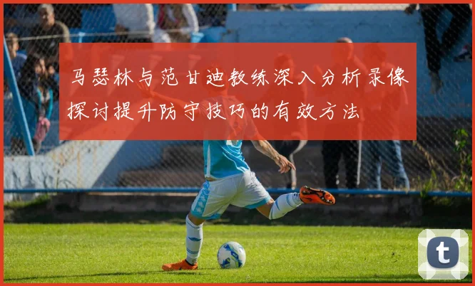 马瑟林与范甘迪教练深入分析录像探讨提升防守技巧的有效方法