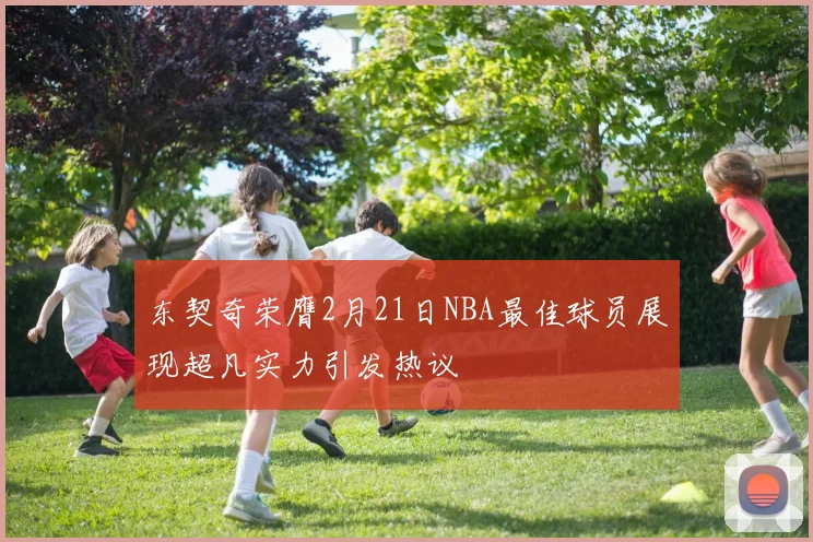 东契奇荣膺2月21日NBA最佳球员展现超凡实力引发热议
