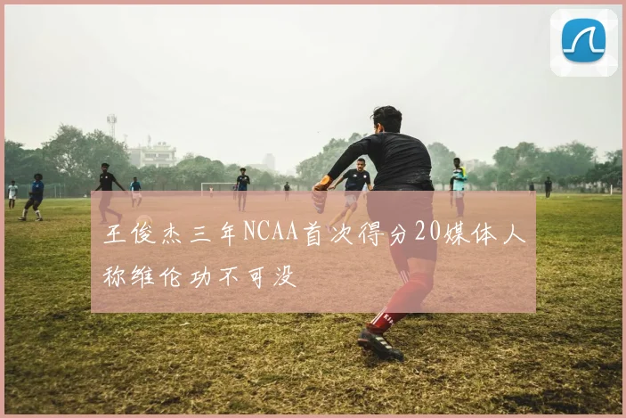 王俊杰三年NCAA首次得分20媒体人称维伦功不可没