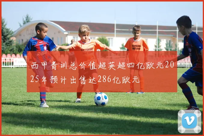 西甲青训总价值超英超四亿欧元2025年预计出售达286亿欧元